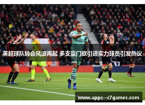 英超球队转会风波再起 多支豪门欲引进实力球员引发热议